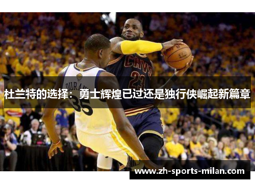 杜兰特的选择:勇士辉煌已过还是独行侠崛起新篇章 杜兰特的选择:勇士辉煌已过还是独行侠崛起新篇章