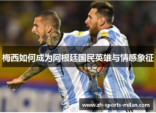 梅西如何成为阿根廷国民英雄与情感象征 梅西如何成为阿根廷国民英雄与情感象征