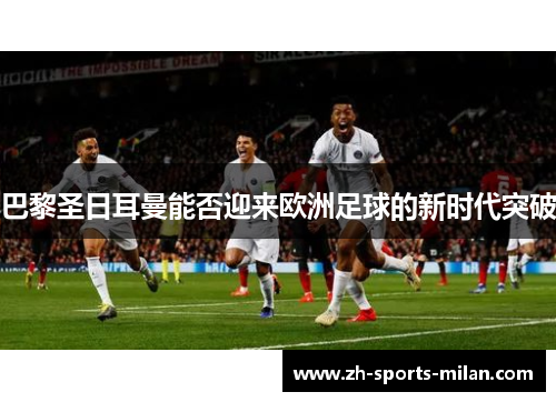 巴黎圣日耳曼能否迎来欧洲足球的新时代突破 巴黎圣日耳曼能否迎来欧洲足球的新时代突破