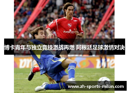 博卡青年与独立竞技激战再燃 阿根廷足球激情对决 博卡青年与独立竞技激战再燃 阿根廷足球激情对决