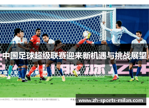 中国足球超级联赛迎来新机遇与挑战展望 中国足球超级联赛迎来新机遇与挑战展望