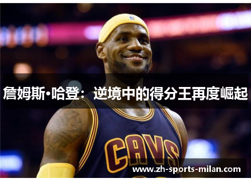詹姆斯·哈登:逆境中的得分王再度崛起 詹姆斯·哈登:逆境中的得分王再度崛起