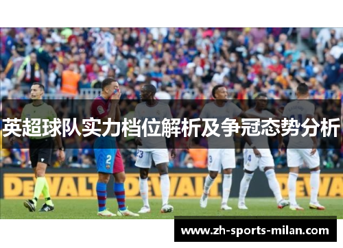 英超球队实力档位解析及争冠态势分析 英超球队实力档位解析及争冠态势分析